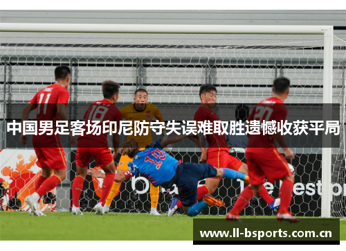 中国男足客场印尼防守失误难取胜遗憾收获平局